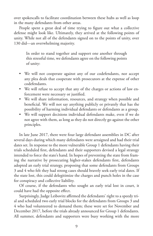 over spokescalls to faciltate coordination between these hubs as well as loop. in the many defendants from other areas  People spent a great deal of time trying to figure out what a collective defense might look like. Ultimately, they arrived at the following poins of unity. While not al of the defendants signed on to the points of unity, over 130 did—an overwhelming majoriy.  In order to stand together and support one another through this stressful time, we defendants agree on the following points of unity:  * We will not cooperate against any of our codefendants, nor accept any plea deals that cooperate with prosecutors at the expense of other codefendants.  * We will refuse to accept that any of the charges or actions of law en- forcement were necessary or justified.  * We will share information, resources, and strategy when possible and beneficial. We will not say anything publicly or privately that has the possibility of harming individual defendants or defendants as a group.  * We will support decisions individual defendants make, even if we do not agree with them, as long as they do not directly go against the other principles.  In late June 2017, there were four large defendant assemblies in DC after several days during which many defendants were arraigned and had their trial dates set. In response to the more vulnerable Group 1 defendants having their rials scheduled firs, defendants and their supporters devised a legal strategy intended to force the state’s hand. In hopes of preventing the state from fram- ing the narrative by prosecuring higher-stakes defendants firs, defendants adopted an early trial strategy, proposing that some defendants from Groups 3 and 4 who felt they had strong cases should bravely seck early trial dates. If the state lost, this could delegitimize the charges and punch holes in the case for conspiracy and collective liability.  Of course, if the defendants who sought an carly trial lost in cour, it could have had the opposite effect.  Surprisingly, Judge Leibovitz affirmed the defendants’ right to a speedy tri- al and scheduled two early trial blocks for the defendants from Groups 3 and 4 who had volunteered to demand them; these were st for November and December 2017, before the rials already announced for Group 1 defendants. All summer, defendants and supporters were busy working with the more  9 